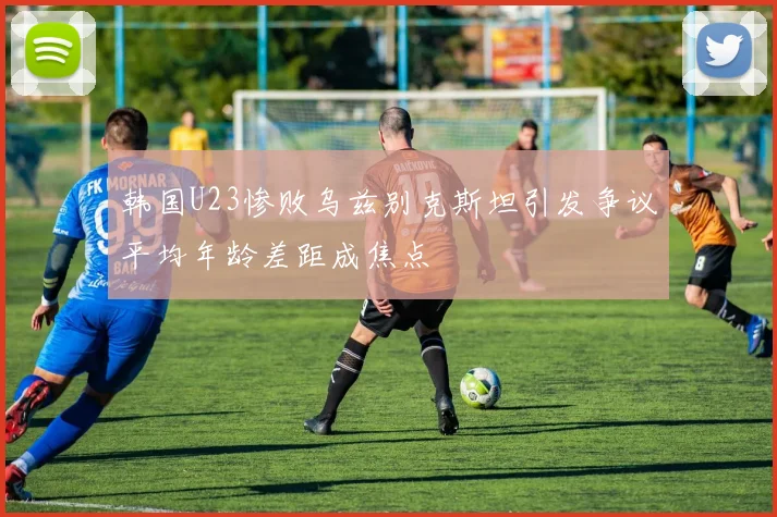韩国U23惨败乌兹别克斯坦引发争议平均年龄差距成焦点