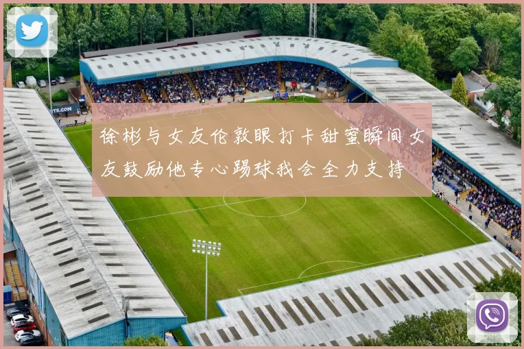 徐彬与女友伦敦眼打卡甜蜜瞬间女友鼓励他专心踢球我会全力支持