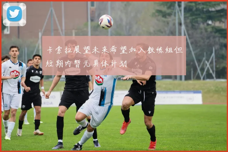 卡索拉展望未来希望加入教练组但短期内暂无具体计划