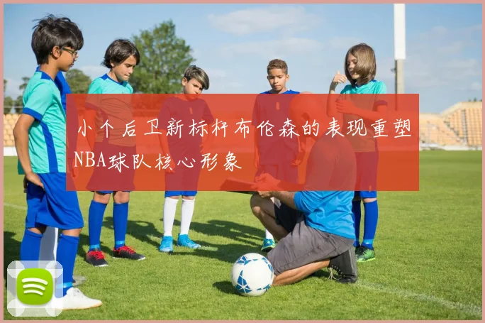 小个后卫新标杆布伦森的表现重塑NBA球队核心形象