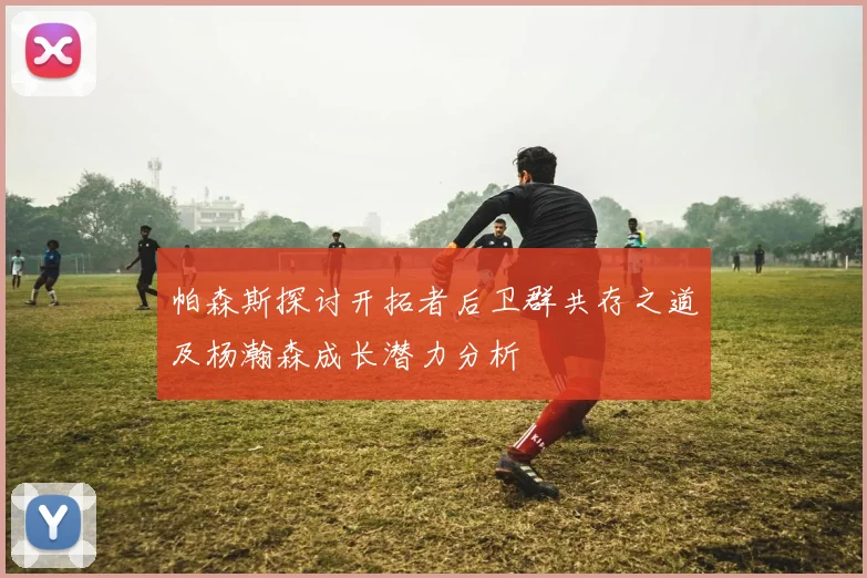 帕森斯探讨开拓者后卫群共存之道及杨瀚森成长潜力分析