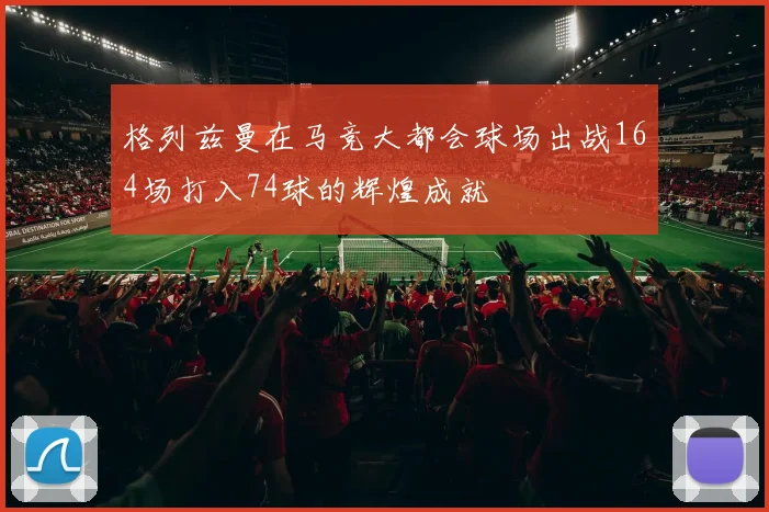 格列兹曼在马竞大都会球场出战164场打入74球的辉煌成就