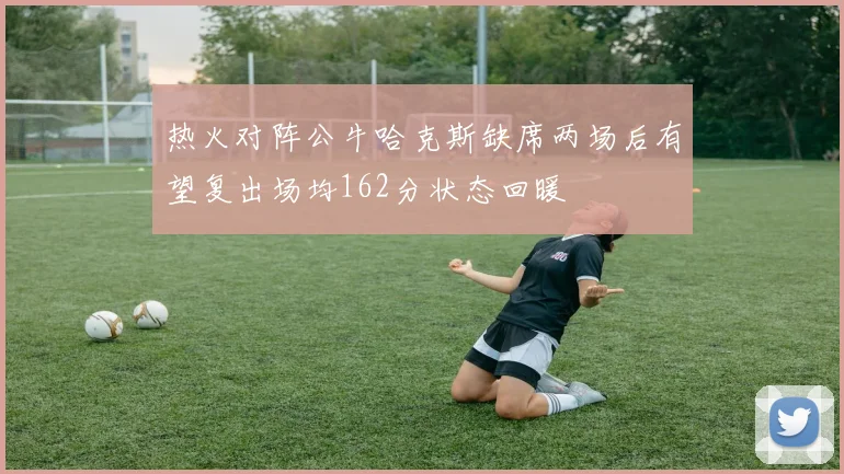 热火对阵公牛哈克斯缺席两场后有望复出场均162分状态回暖