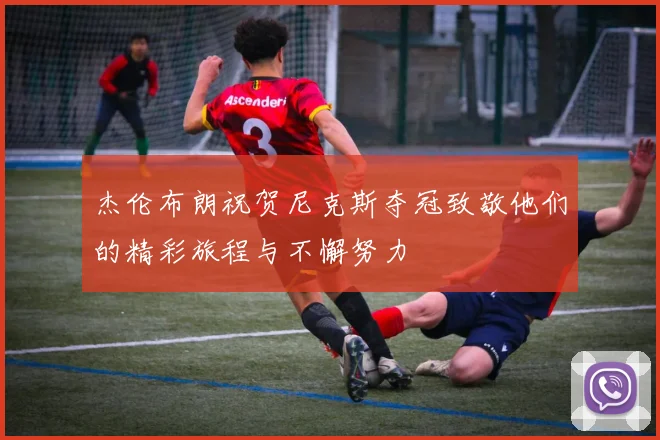 杰伦布朗祝贺尼克斯夺冠致敬他们的精彩旅程与不懈努力