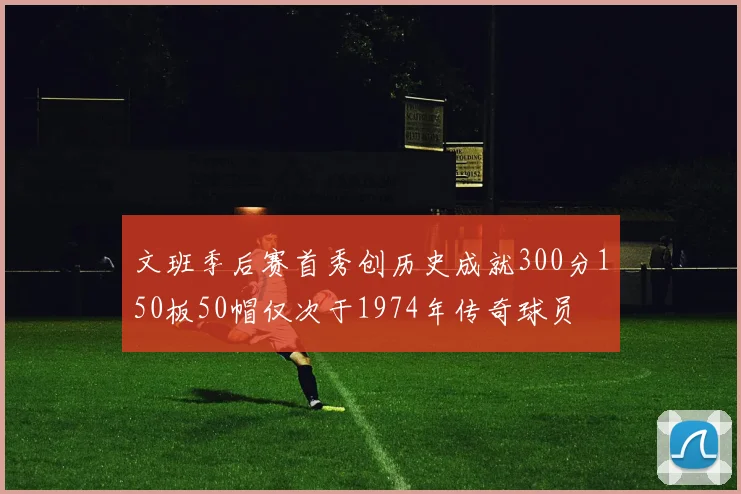 文班季后赛首秀创历史成就300分150板50帽仅次于1974年传奇球员