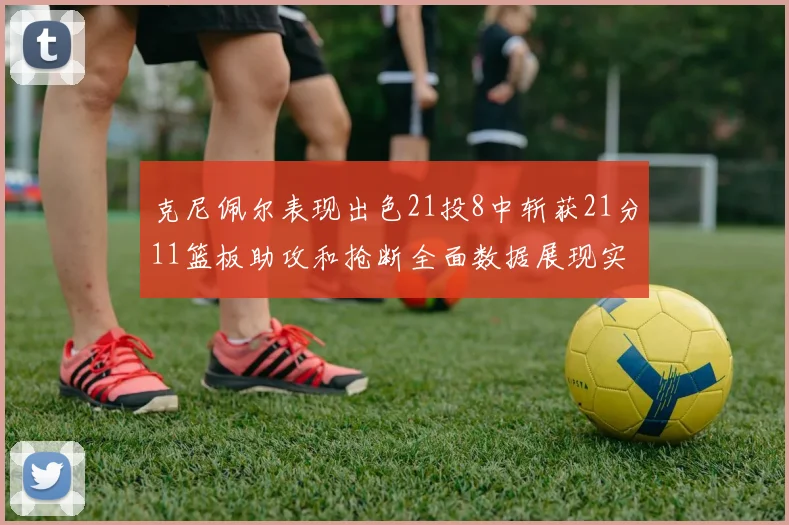 克尼佩尔表现出色21投8中斩获21分11篮板助攻和抢断全面数据展现实力