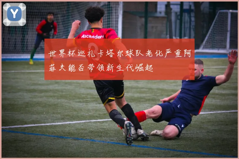 世界杯巡礼卡塔尔球队老化严重阿菲夫能否带领新生代崛起