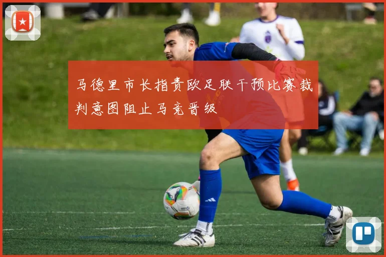 马德里市长指责欧足联干预比赛裁判意图阻止马竞晋级