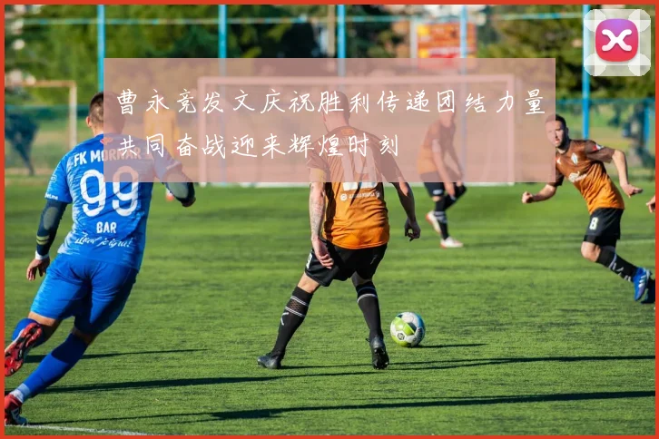 曹永竞发文庆祝胜利传递团结力量共同奋战迎来辉煌时刻