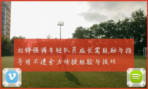 刘铮强调年轻队员成长需鼓励与指导将不遗余力传授经验与技巧