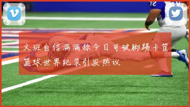 文班自信满满称今日可破脚踢卡筐篮球世界纪录引发热议