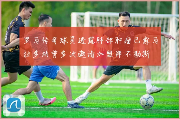 罗马传奇球员透露肺部肿瘤已愈马拉多纳曾多次邀请加盟那不勒斯