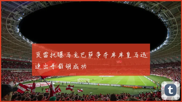莫雷托曝马竞巴萨争夺库库皇马迅速出手截胡成功