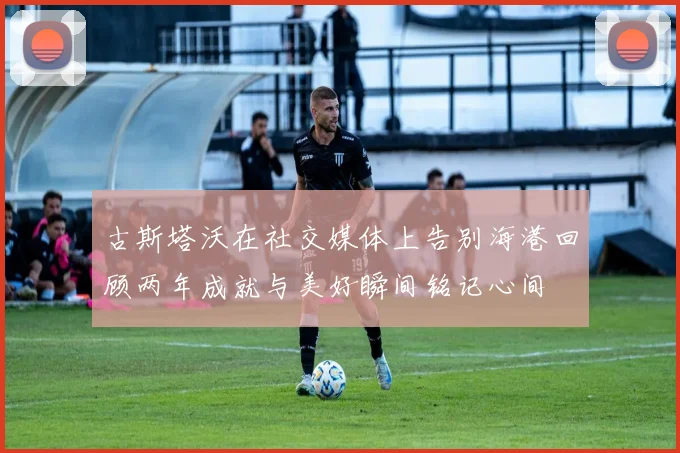 古斯塔沃在社交媒体上告别海港回顾两年成就与美好瞬间铭记心间