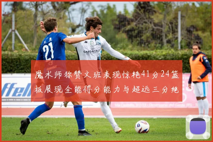 魔术师称赞文班表现惊艳41分24篮板展现全能得分能力与超远三分绝技