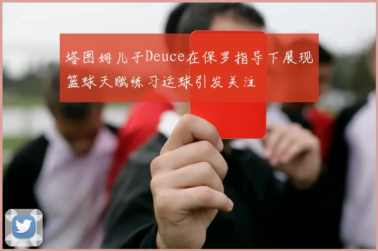 塔图姆儿子Deuce在保罗指导下展现篮球天赋练习运球引发关注