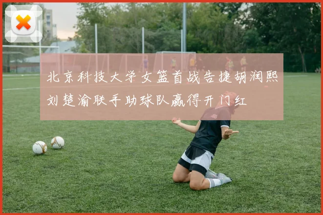 北京科技大学女篮首战告捷胡润熙刘楚渝联手助球队赢得开门红