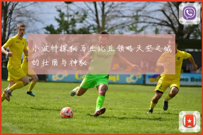 小波特探秘马丘比丘领略天空之城的壮丽与神秘