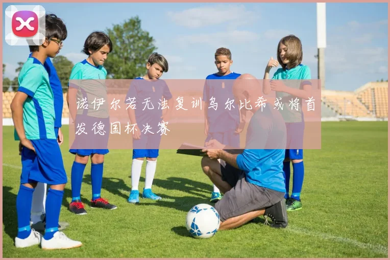 诺伊尔若无法复训乌尔比希或将首发德国杯决赛