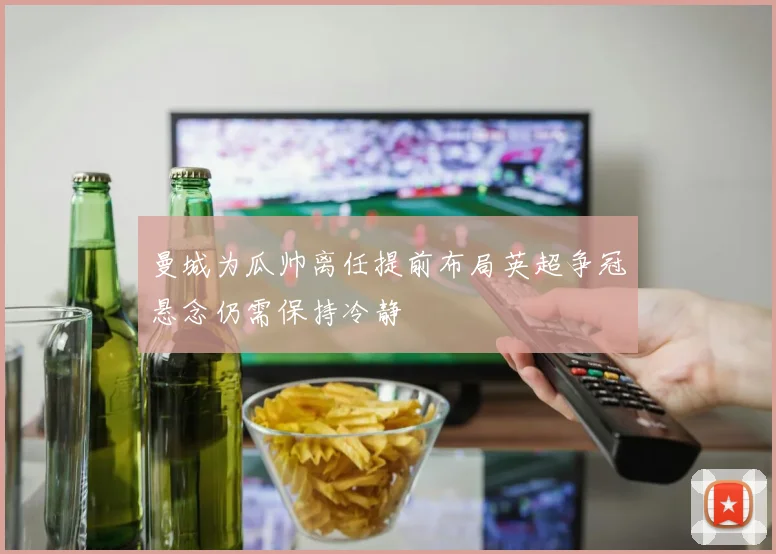 曼城为瓜帅离任提前布局英超争冠悬念仍需保持冷静