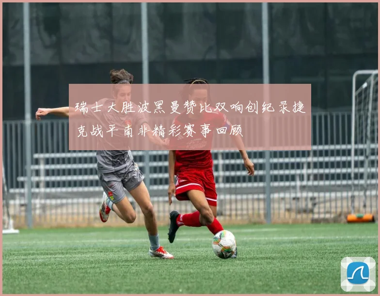 瑞士大胜波黑曼赞比双响创纪录捷克战平南非精彩赛事回顾
