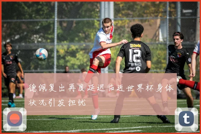 德佩复出再度延迟临近世界杯身体状况引发担忧
