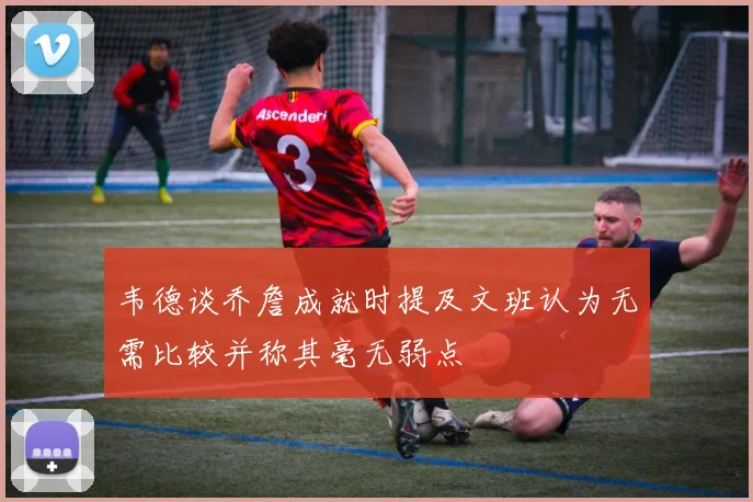 韦德谈乔詹成就时提及文班认为无需比较并称其毫无弱点